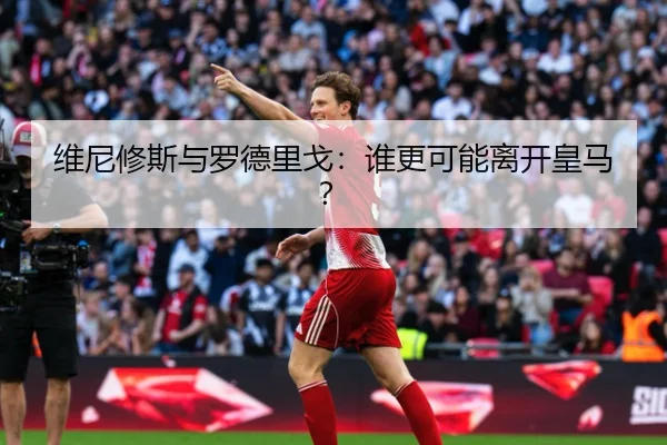 维尼修斯与罗德里戈：谁更可能离开皇马？