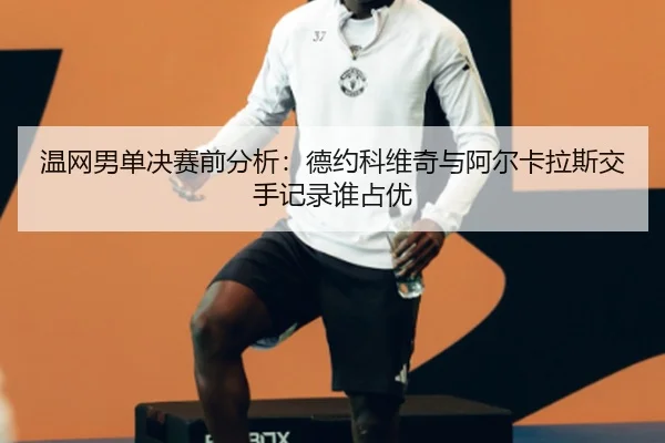 温网男单决赛前分析：德约科维奇与阿尔卡拉斯交手记录谁占优